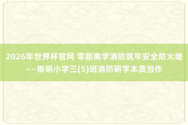 2026年世界杯官网 零距离学消防筑牢安全防火墙——崇明小学三(5)班消防研学本质当作