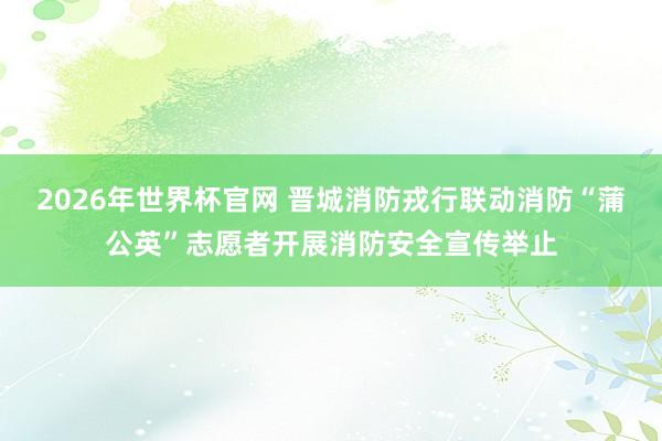 2026年世界杯官网 晋城消防戎行联动消防“蒲公英”志愿者开展消防安全宣传举止