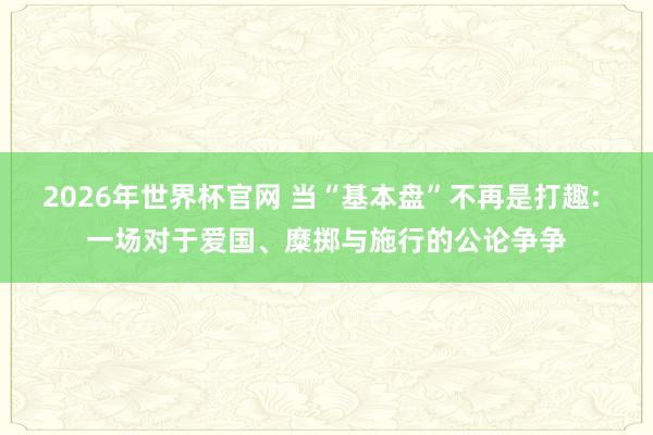 2026年世界杯官网 当“基本盘”不再是打趣: 一场对于爱国、糜掷与施行的公论争争