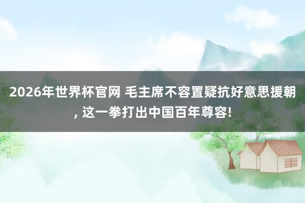 2026年世界杯官网 毛主席不容置疑抗好意思援朝， 这一拳打出中国百年尊容!