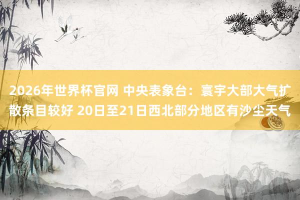 2026年世界杯官网 中央表象台：寰宇大部大气扩散条目较好 20日至21日西北部分地区有沙尘天气