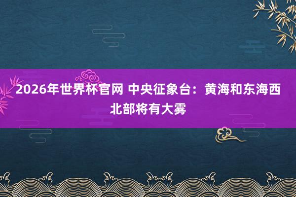 2026年世界杯官网 中央征象台：黄海和东海西北部将有大雾