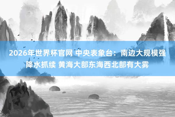 2026年世界杯官网 中央表象台：南边大规模强降水抓续 黄海大部东海西北部有大雾