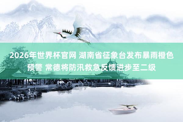 2026年世界杯官网 湖南省征象台发布暴雨橙色预警 常德将防汛救急反馈进步至二级