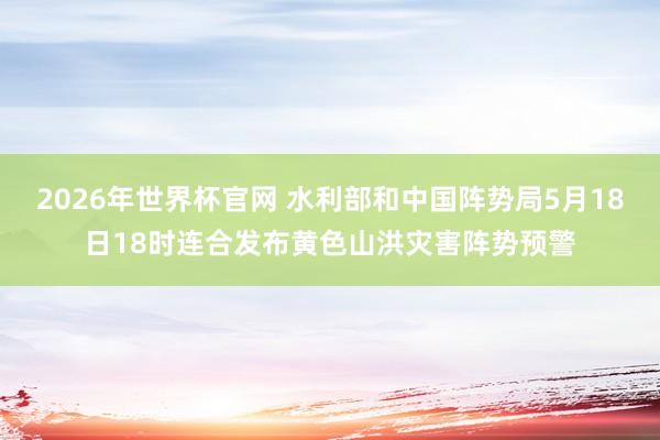 2026年世界杯官网 水利部和中国阵势局5月18日18时连合发布黄色山洪灾害阵势预警
