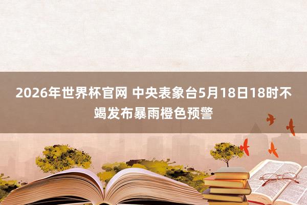 2026年世界杯官网 中央表象台5月18日18时不竭发布暴雨橙色预警