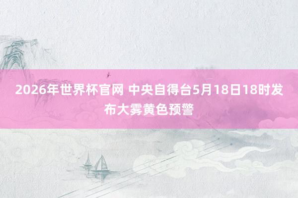 2026年世界杯官网 中央自得台5月18日18时发布大雾黄色预警