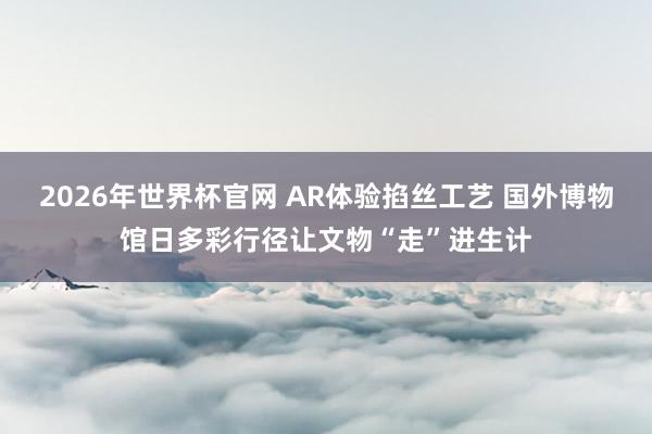 2026年世界杯官网 AR体验掐丝工艺 国外博物馆日多彩行径让文物“走”进生计
