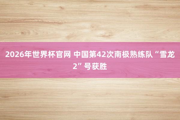 2026年世界杯官网 中国第42次南极熟练队“雪龙2”号获胜