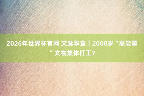 2026年世界杯官网 文脉华章｜2000岁“高能量”文物集体打工？