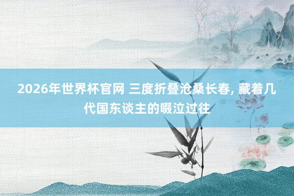 2026年世界杯官网 三度折叠沧桑长春， 藏着几代国东谈主的啜泣过往