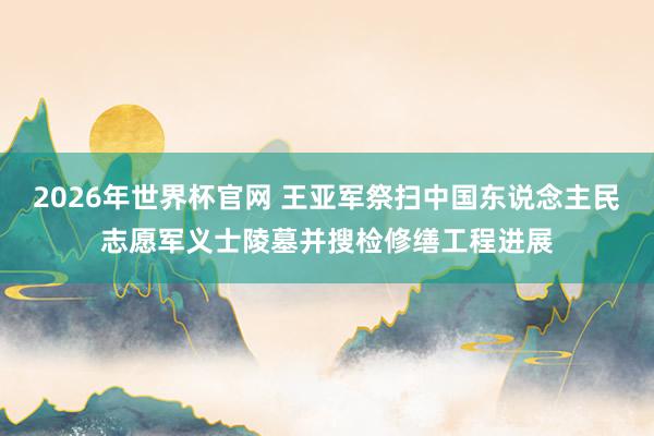 2026年世界杯官网 王亚军祭扫中国东说念主民志愿军义士陵墓并搜检修缮工程进展