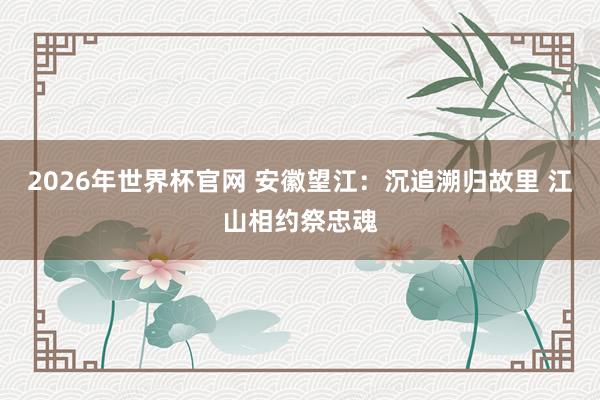 2026年世界杯官网 安徽望江：沉追溯归故里 江山相约祭忠魂