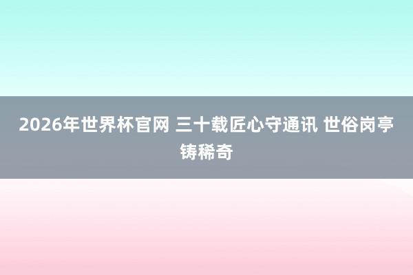 2026年世界杯官网 三十载匠心守通讯 世俗岗亭铸稀奇