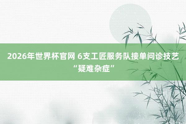 2026年世界杯官网 6支工匠服务队接单问诊技艺“疑难杂症”