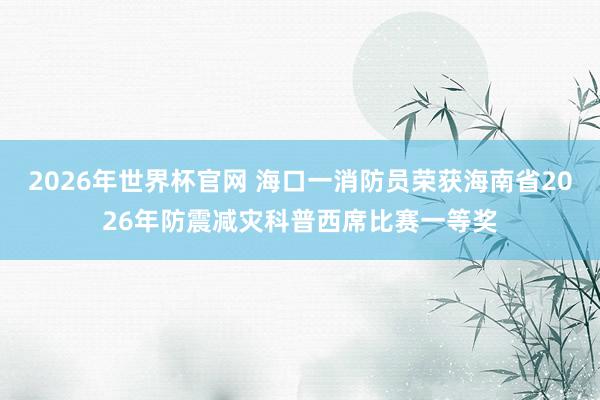 2026年世界杯官网 海口一消防员荣获海南省2026年防震减灾科普西席比赛一等奖