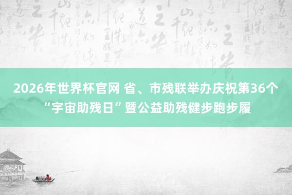 2026年世界杯官网 省、市残联举办庆祝第36个“宇宙助残日”暨公益助残健步跑步履