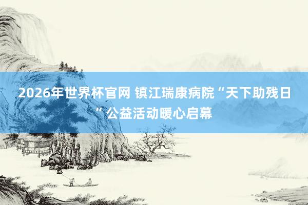 2026年世界杯官网 镇江瑞康病院“天下助残日”公益活动暖心启幕