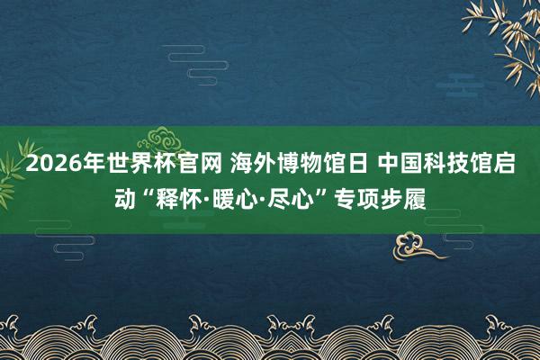 2026年世界杯官网 海外博物馆日 中国科技馆启动“释怀·暖心·尽心”专项步履