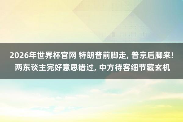 2026年世界杯官网 特朗普前脚走， 普京后脚来! 两东谈主完好意思错过， 中方待客细节藏玄机