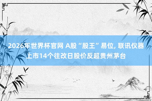 2026年世界杯官网 A股“股王”易位， 联讯仪器上市14个往改日股价反超贵州茅台