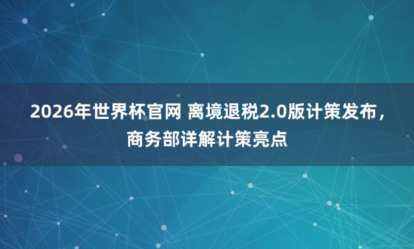 2026年世界杯官网 离境退税2.0版计策发布，商务部详解计策亮点