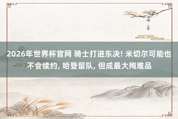 2026年世界杯官网 骑士打进东决! 米切尔可能也不会续约， 哈登留队， 但成最大殉难品