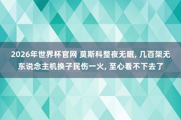 2026年世界杯官网 莫斯科整夜无眠， 几百架无东说念主机换子民伤一火， 至心看不下去了
