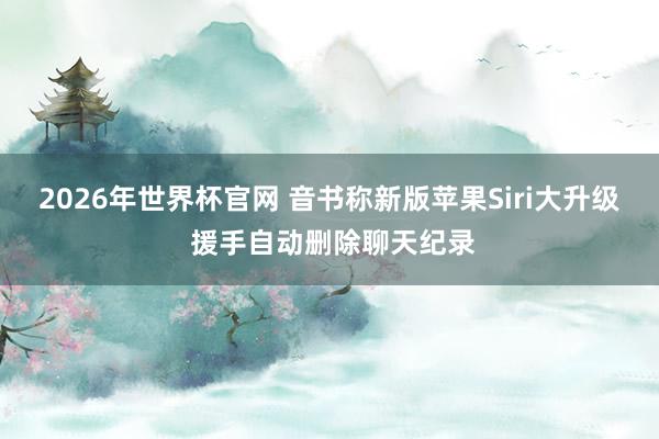 2026年世界杯官网 音书称新版苹果Siri大升级 援手自动删除聊天纪录