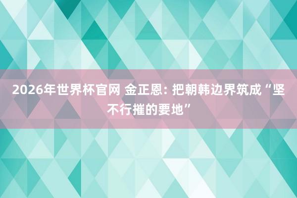 2026年世界杯官网 金正恩: 把朝韩边界筑成“坚不行摧的要地”