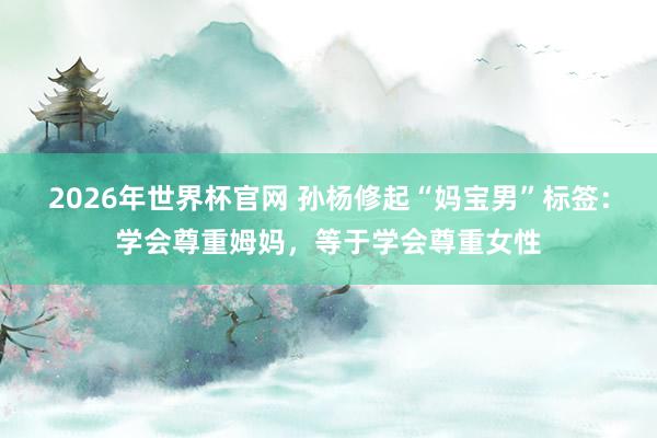 2026年世界杯官网 孙杨修起“妈宝男”标签：学会尊重姆妈，等于学会尊重女性