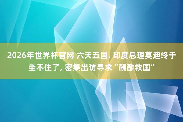 2026年世界杯官网 六天五国， 印度总理莫迪终于坐不住了， 密集出访寻求“酬酢救国”