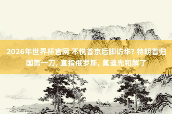2026年世界杯官网 不悦普京后脚访华? 特朗普归国第一刀， 直指俄罗斯， 莫迪先和解了