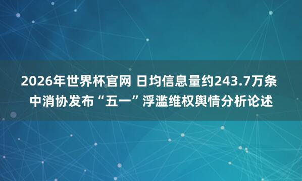 2026年世界杯官网 日均信息量约243.7万条 中消协发布“五一”浮滥维权舆情分析论述