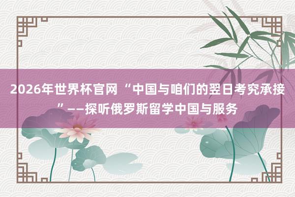 2026年世界杯官网 “中国与咱们的翌日考究承接”——探听俄罗斯留学中国与服务