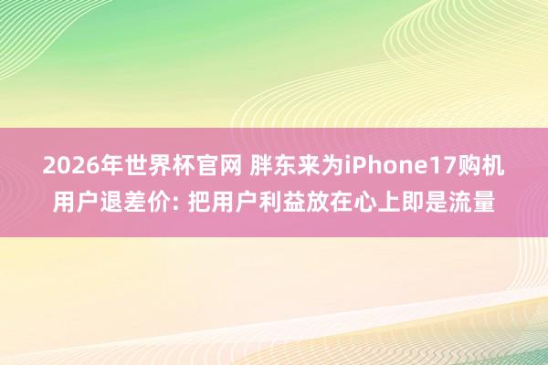 2026年世界杯官网 胖东来为iPhone17购机用户退差价: 把用户利益放在心上即是流量