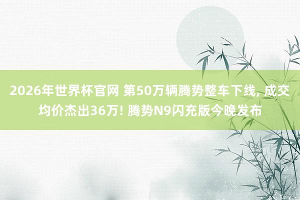 2026年世界杯官网 第50万辆腾势整车下线， 成交均价杰出36万! 腾势N9闪充版今晚发布