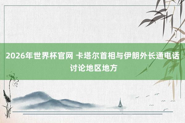 2026年世界杯官网 卡塔尔首相与伊朗外长通电话 讨论地区地方