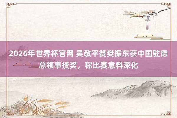 2026年世界杯官网 吴敬平赞樊振东获中国驻德总领事授奖，称比赛意料深化