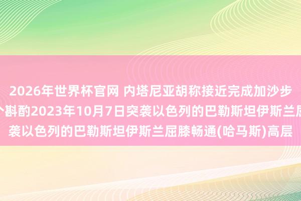 2026年世界杯官网 内塔尼亚胡称接近完成加沙步履一大倡导: 拆除整个斟酌2023年10月7日突袭以色列的巴勒斯坦伊斯兰屈膝畅通(哈马斯)高层