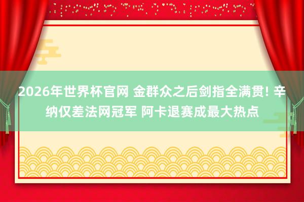 2026年世界杯官网 金群众之后剑指全满贯! 辛纳仅差法网冠军 阿卡退赛成最大热点