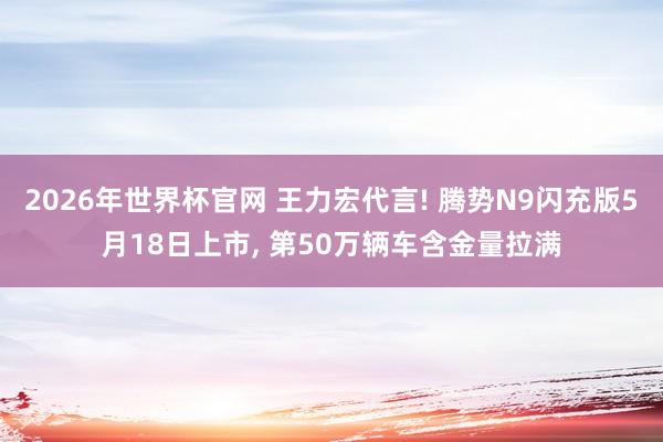 2026年世界杯官网 王力宏代言! 腾势N9闪充版5月18日上市， 第50万辆车含金量拉满