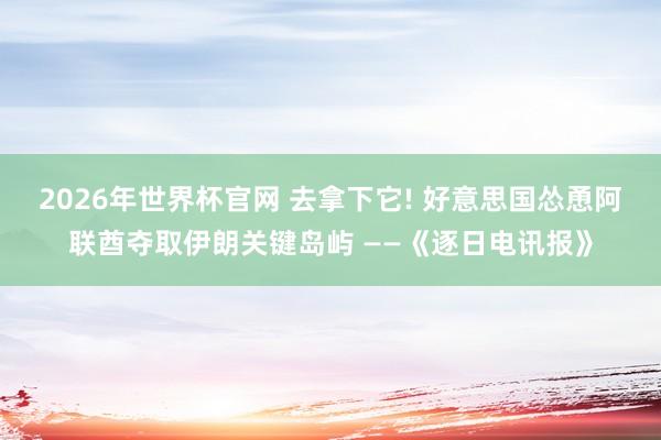 2026年世界杯官网 去拿下它! 好意思国怂恿阿联酋夺取伊朗关键岛屿 ——《逐日电讯报》