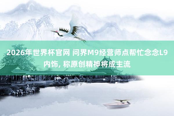 2026年世界杯官网 问界M9经营师点帮忙念念L9内饰， 称原创精神将成主流