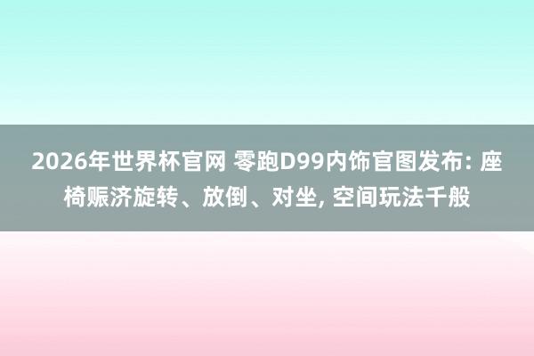 2026年世界杯官网 零跑D99内饰官图发布: 座椅赈济旋转、放倒、对坐， 空间玩法千般