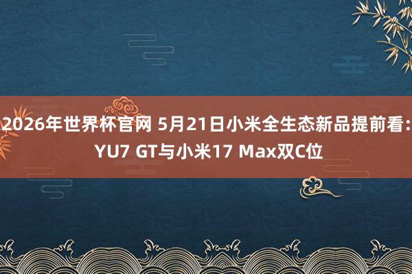 2026年世界杯官网 5月21日小米全生态新品提前看: YU7 GT与小米17 Max双C位