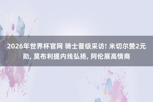 2026年世界杯官网 骑士晋级采访! 米切尔赞2元勋， 莫布利提内线弘扬， 阿伦展高情商