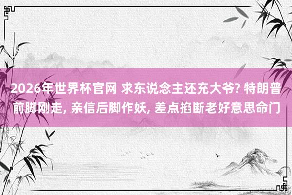 2026年世界杯官网 求东说念主还充大爷? 特朗普前脚刚走， 亲信后脚作妖， 差点掐断老好意思命门