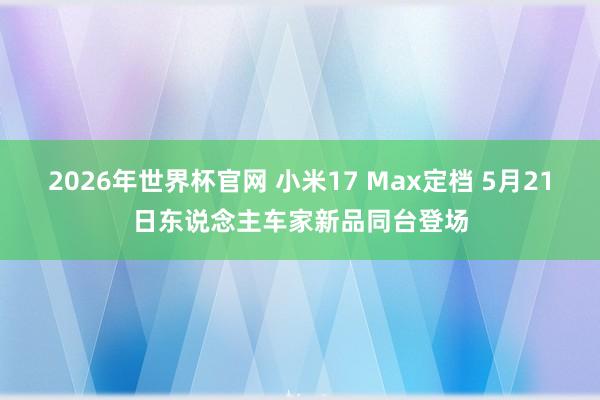 2026年世界杯官网 小米17 Max定档 5月21日东说念主车家新品同台登场