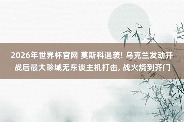 2026年世界杯官网 莫斯科遇袭! 乌克兰发动开战后最大畛域无东谈主机打击， 战火烧到齐门